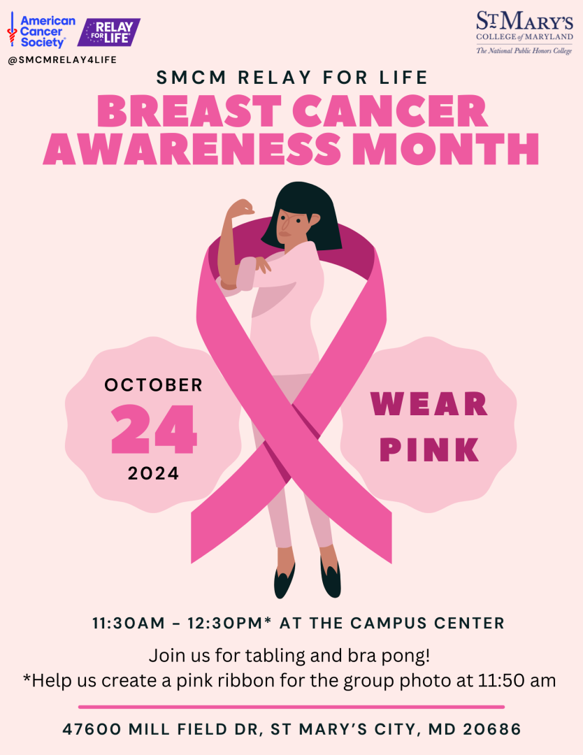 This October, the SMCM Relay for Life Club is proud to participate in National Breast Cancer Awareness Month.  Everyone is invited to wear pink on 10/24 and join us 11:30-12:30* pm on the Campus Center Patio for tabling, goodies and bra pong! *At 11:50 am folks in pink (or survivors can wear purple) will gather to create a pink ribbon for a group photo.