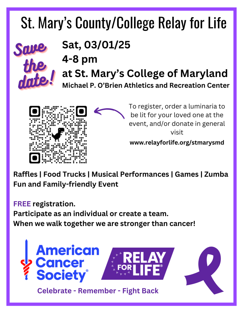 SMCM & St. Mary's County American Cancer Society Relay for Life March 1, 2025 4-8pm St. Mary's College of Maryland ARC Rec Courts Food trucks, SMCM clubs, local artists, musical performances, speakers, raffles, Zumba, games and more. Register at https://www.relayforlife.org/stmarysmd