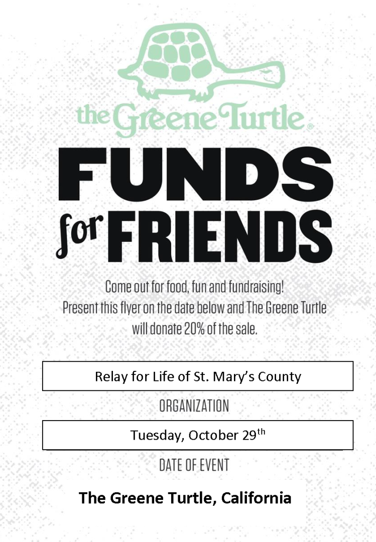 The Greene Turtle. Funds for Friends. COme out for food, fun, and fundraising! Present this flyer on the date below and The Greene Turtle will donate 20% of the sale. Organization is Relay for Life of St. Mary's County. Date of event is Tuesday, October 29th.