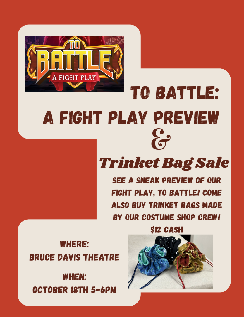 A flyer for To Battle: A Fight Play and Trinket Bag Sale. Direct quote "see a sneak preview of our fight play, To Battle! Come Also Buy trinket bags made by our costume shop crew! $12 Cash Where: Bruce Davis Theatre When: October 18th from 5 to 6 pm" 