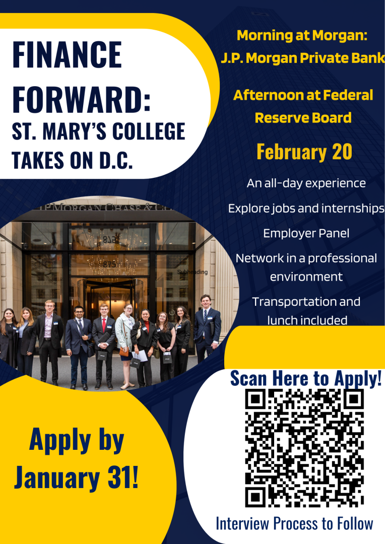 Finance Forward: St. Mary's College Takes on D.C. for Morning at Morgan: J.P. Morgan Private Bank and an Afternoon at the Federal Reserve Board on February 20, 2025. An all-day experience, explore jobs and internships, employer panels, network in a professional environment, with transportation and lunch included. Apply by January 31. Interview process to follow. Scan the QR code to apply. 