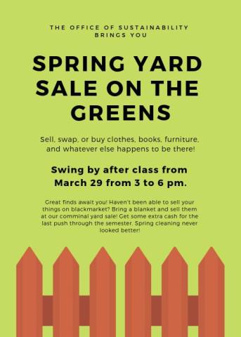 Yard Sale Sign: Spring Yard Sale on the Greens! Friday, March 28th from 3-6 PM Sell, swap, or buy clothes, books, furniture, and whatever else happens to be there! Great finds await you! Haven't been able to sell your things on SMCM Blackmarket? Bring a blanket and sell them at our yard sale! Get some extra cash for the last push through the semester. Spring cleaning never looked better!