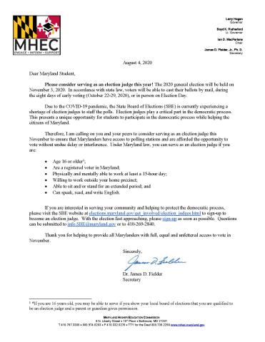 Dear Maryland Student,   Please consider serving as an election judge this year! The 2020 general election will be held on November 3, 2020.  In accordance with state law, voters will be able to cast their ballots by mail, during the eight days of early voting (October 22-29, 2020), or in person on Election Day.     Due to the COVID-19 pandemic, the State Board of Elections (SBE) is currently experiencing a shortage of election judges to staff the polls.  Election judges play a critical part in the democrat