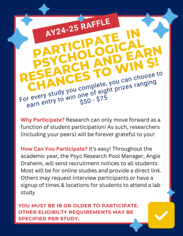 Participate in Psychological Research During AY24-25 and Earn Chances to Win $50 or $75! WHY PARTICIPATE? Research can only move forward as a function of student participation! Researchers (including your peers) will be forever grateful to you! For every study you complete, you can choose to be entered in a raffle to win one of eight prizes ranging $50 - $75! HOW DO I PARTICIPATE? It’s easy! Just follow directions in recruitment emails sent from Angie Draheim. Must be 18 or older.