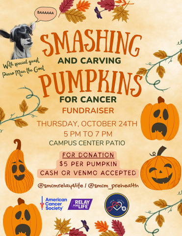 SMCM Relay for Life and Pre-Health invite you to help smash cancer! Thursday, Oct 24 5 - 7 pm Campus Center Patio **Cash and Venmo Options** $5/Pumpkin (to carve and/or smash as you please) With special appearances by Piano Man and Special Sprout (Miniature Silky Fainting Goats from local Lightning Manor Farm)