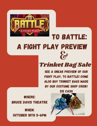 A flyer for To Battle: A Fight Play and Trinket Bag Sale. Direct quote "see a sneak preview of our fight play, To Battle! Come Also Buy trinket bags made by our costume shop crew! $12 Cash Where: Bruce Davis Theatre When: October 18th from 5 to 6 pm"