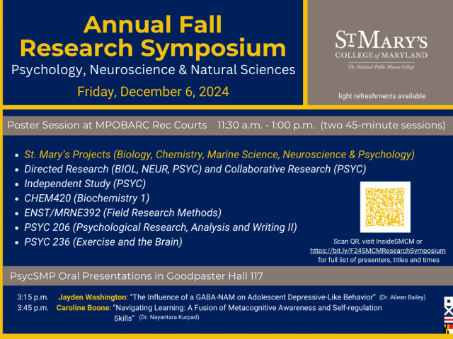 Poster Session at MPOBARC Rec Courts; 11:30 a.m. - 1:00 p.m. (two 45-minute sessions) Featuring work from St. Mary’s Projects (Biology, Chemistry, Marine Science, Neuroscience & Psychology) Directed Research (Biology & Psychology) Independent Study (Psychology) CHEM420 (Biochemistry 1) ENST/MRNE392 (Field Research Methods) PSYC 206 (Psychological Research, Analysis and Writing II) PSYC 236 (Exercise and the Brain) Scan QR or visit https://bit.ly/F24SMCMResearchSymposium for the full list of presenters, ti